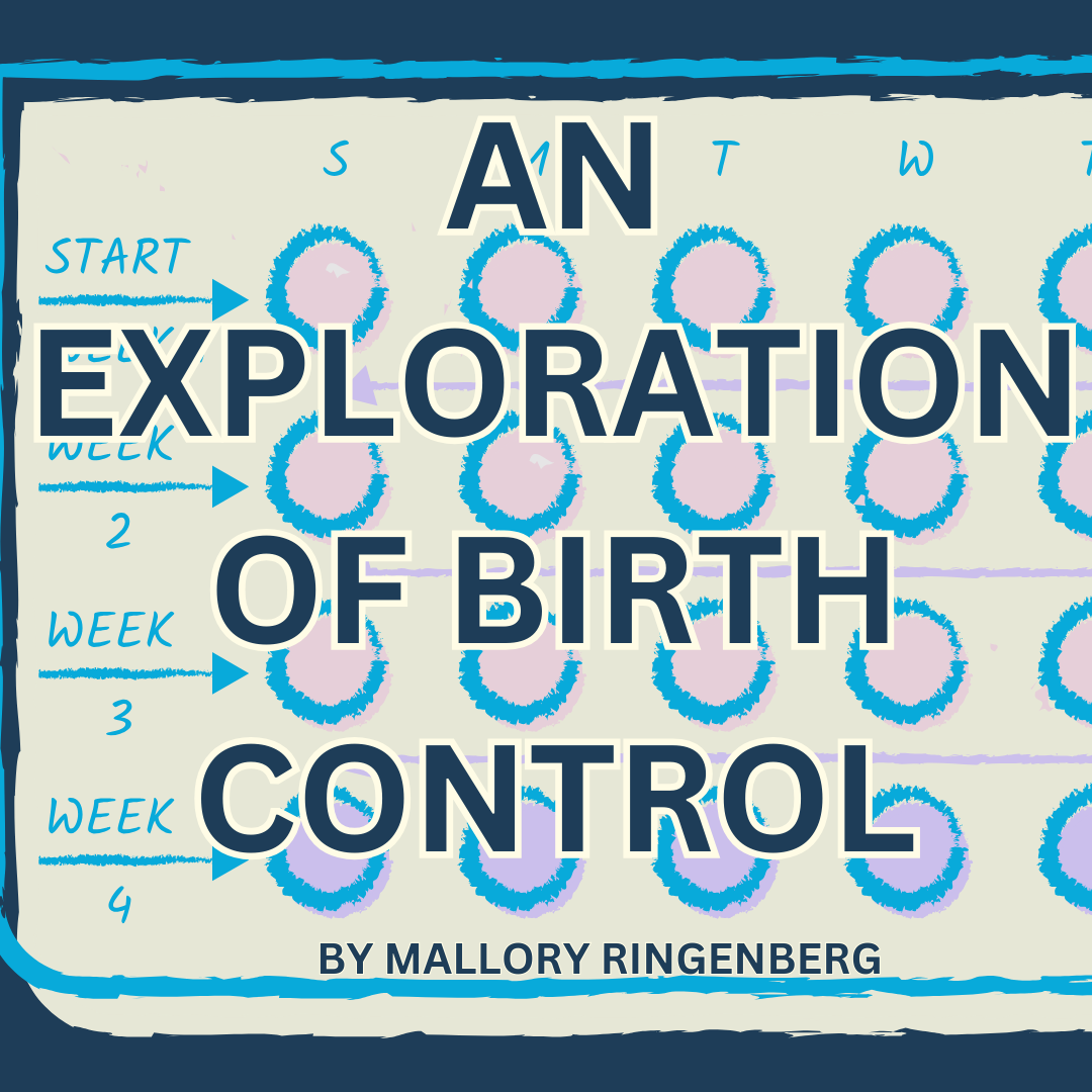 Mallory Ringenberg will be doing a series of various aspects of commonly used birth control. She will dive into types, symptoms, long term effects, male birth control funding and studies, and suggestions for future use and research.